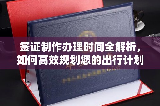 咸阳签证制作办理时间全解析，如何高效规划您的出行计划