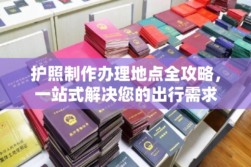 咸阳护照制作办理地点全攻略，一站式解决您的出行需求
