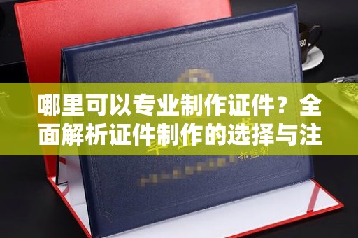 咸阳哪里可以专业制作证件？全面解析证件制作的选择与注意事项
