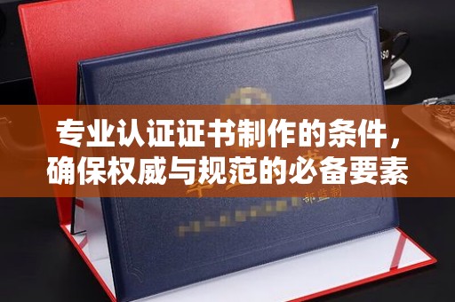 咸阳专业认证证书制作的条件，确保权威与规范的必备要素